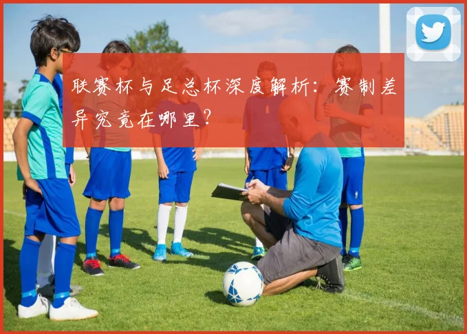 联赛杯与足总杯深度解析:赛制差异究竟在哪里?