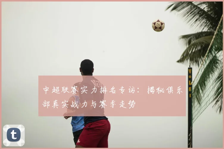 中超联赛实力排名专访:揭秘俱乐部真实战力与赛季走势